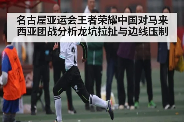 名古屋亚运会王者荣耀中国对马来西亚团战分析龙坑拉扯与边线压制