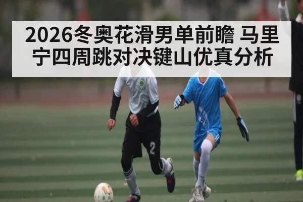2026冬奥花滑男单前瞻 马里宁四周跳对决键山优真分析