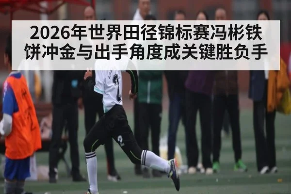2026年世界田径锦标赛冯彬铁饼冲金与出手角度成关键胜负手